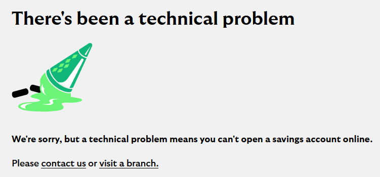 There's been a technical problem We're sorry, but a technical problem means you can't open a savings account online. Please contact us or visit a branch.